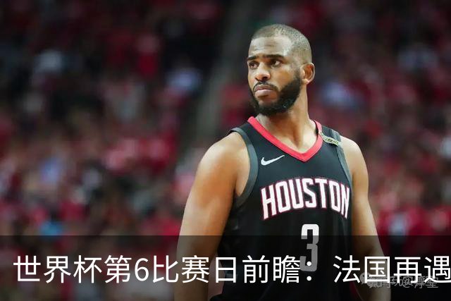 世界杯第6比赛日前瞻：法国再遇非洲死敌，阿根廷迎战"沙漠之狐"